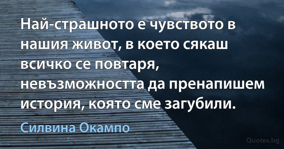 Най-страшното е чувството в нашия живот, в което сякаш всичко се повтаря, невъзможността да пренапишем история, която сме загубили. (Силвина Окампо)