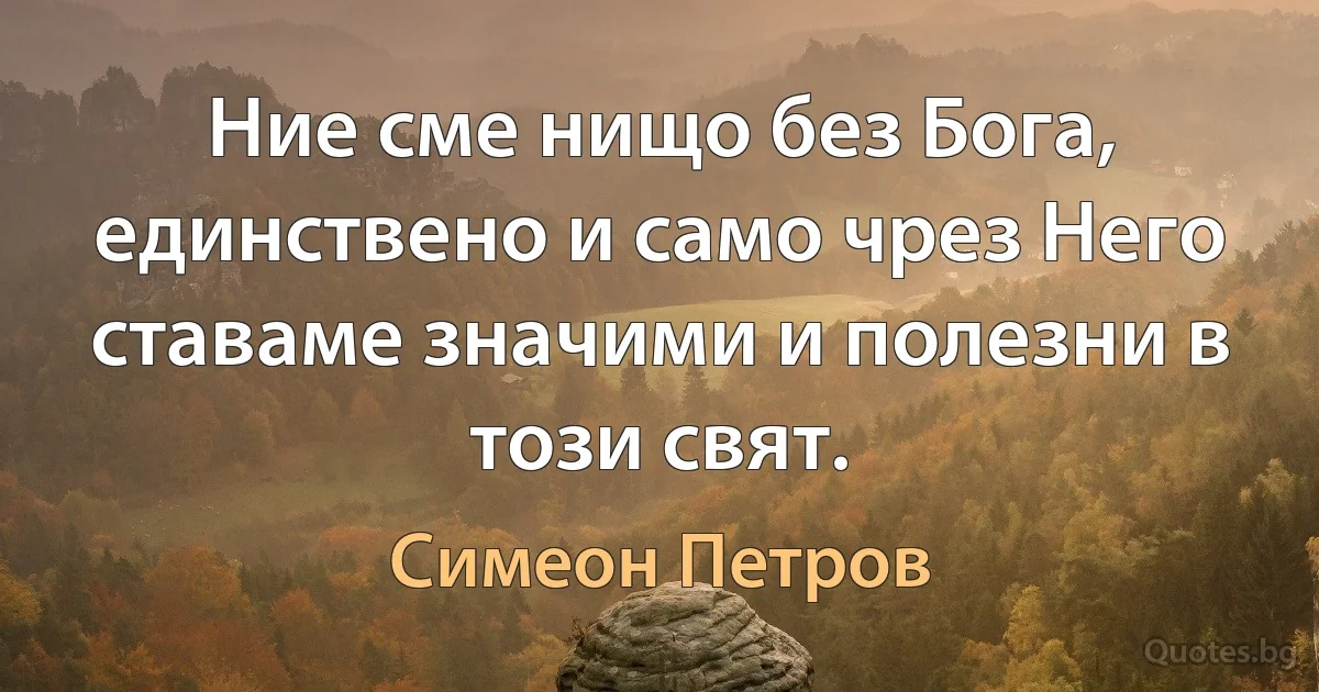 Ние сме нищо без Бога, единствено и само чрез Него ставаме значими и полезни в този свят. (Симеон Петров)