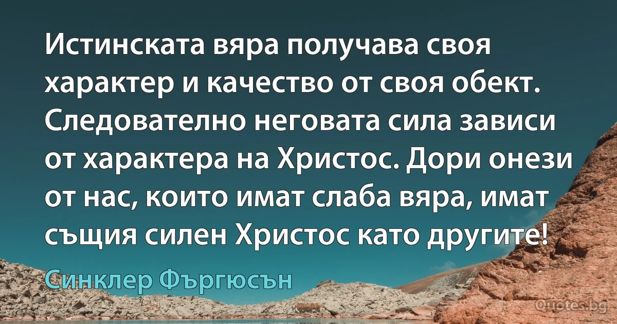 Истинската вяра получава своя характер и качество от своя обект. Следователно неговата сила зависи от характера на Христос. Дори онези от нас, които имат слаба вяра, имат същия силен Христос като другите! (Синклер Фъргюсън)