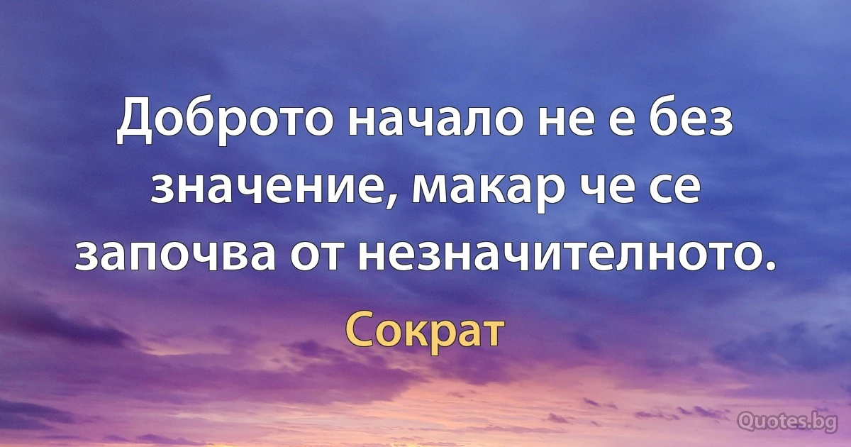 Доброто начало не е без значение, макар че се започва от незначителното. (Сократ)