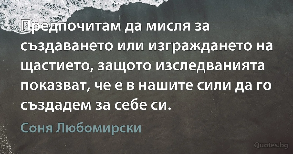 Предпочитам да мисля за създаването или изграждането на щастието, защото изследванията показват, че е в нашите сили да го създадем за себе си. (Соня Любомирски)