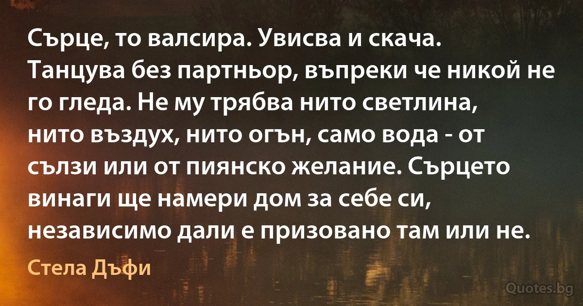 Сърце, то валсира. Увисва и скача. Танцува без партньор, въпреки че никой не го гледа. Не му трябва нито светлина, нито въздух, нито огън, само вода - от сълзи или от пиянско желание. Сърцето винаги ще намери дом за себе си, независимо дали е призовано там или не. (Стела Дъфи)