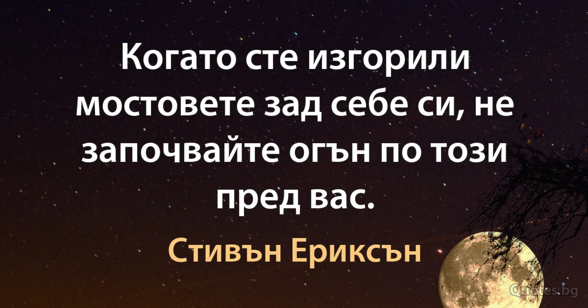 Когато сте изгорили мостовете зад себе си, не започвайте огън по този пред вас. (Стивън Ериксън)