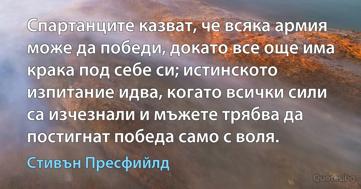 Спартанците казват, че всяка армия може да победи, докато все още има крака под себе си; истинското изпитание идва, когато всички сили са изчезнали и мъжете трябва да постигнат победа само с воля. (Стивън Пресфийлд)