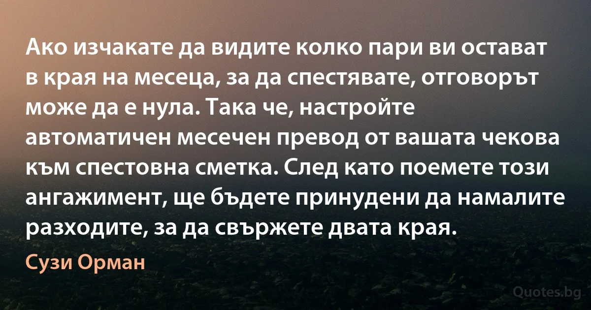 Ако изчакате да видите колко пари ви остават в края на месеца, за да спестявате, отговорът може да е нула. Така че, настройте автоматичен месечен превод от вашата чекова към спестовна сметка. След като поемете този ангажимент, ще бъдете принудени да намалите разходите, за да свържете двата края. (Сузи Орман)