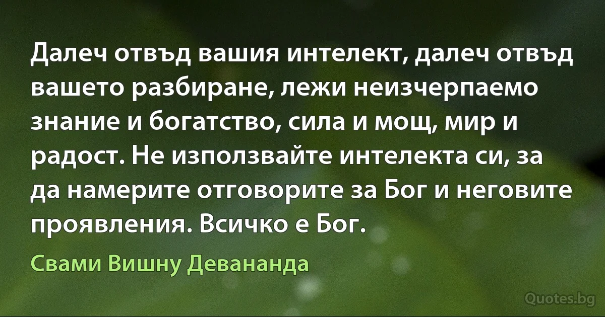 Далеч отвъд вашия интелект, далеч отвъд вашето разбиране, лежи неизчерпаемо знание и богатство, сила и мощ, мир и радост. Не използвайте интелекта си, за да намерите отговорите за Бог и неговите проявления. Всичко е Бог. (Свами Вишну Девананда)