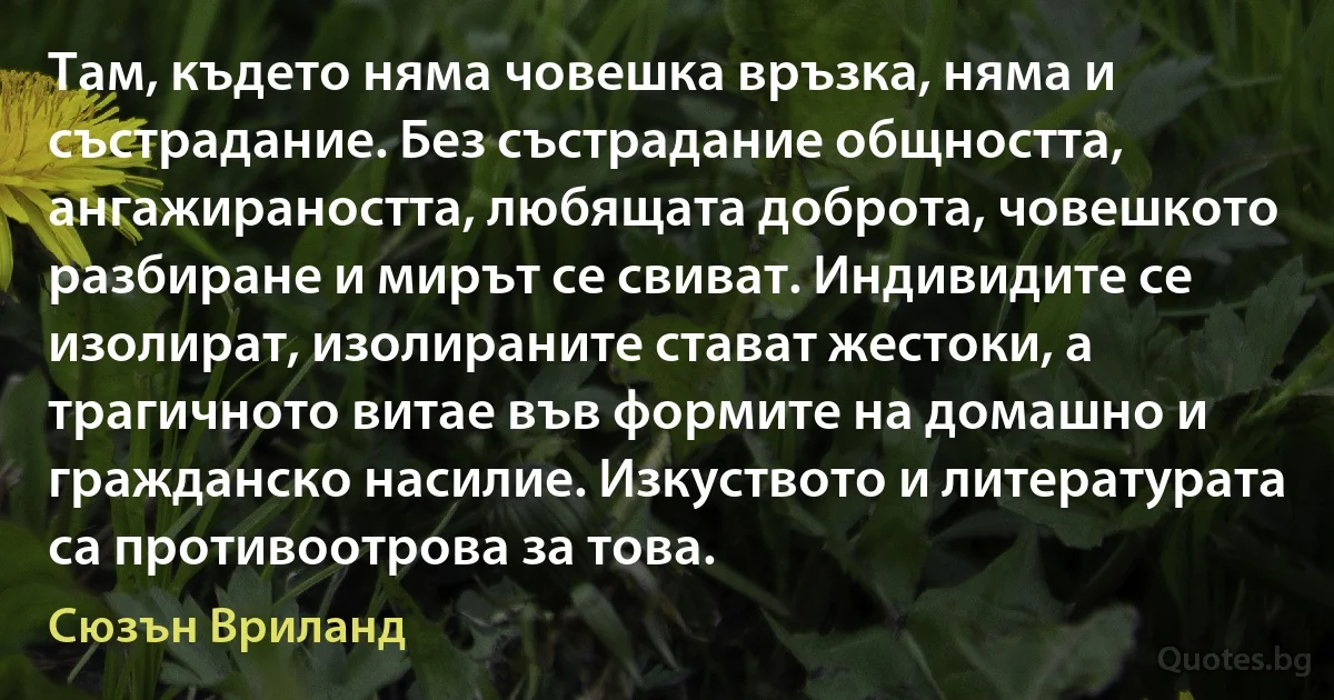 Там, където няма човешка връзка, няма и състрадание. Без състрадание общността, ангажираността, любящата доброта, човешкото разбиране и мирът се свиват. Индивидите се изолират, изолираните стават жестоки, а трагичното витае във формите на домашно и гражданско насилие. Изкуството и литературата са противоотрова за това. (Сюзън Вриланд)