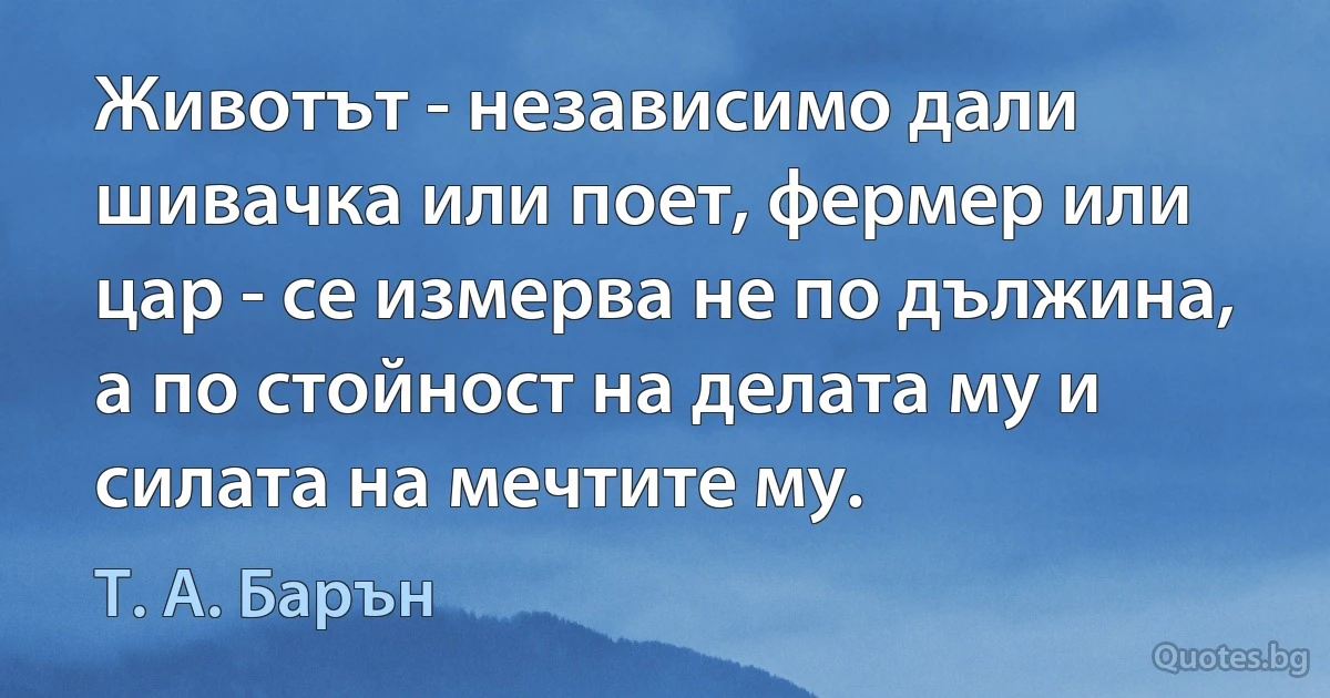 Животът - независимо дали шивачка или поет, фермер или цар - се измерва не по дължина, а по стойност на делата му и силата на мечтите му. (Т. А. Барън)