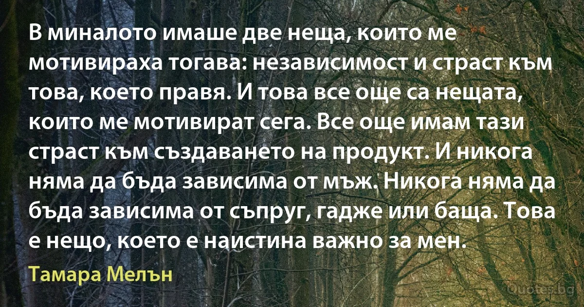 В миналото имаше две неща, които ме мотивираха тогава: независимост и страст към това, което правя. И това все още са нещата, които ме мотивират сега. Все още имам тази страст към създаването на продукт. И никога няма да бъда зависима от мъж. Никога няма да бъда зависима от съпруг, гадже или баща. Това е нещо, което е наистина важно за мен. (Тамара Мелън)