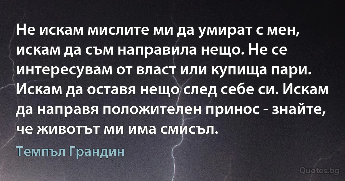 Не искам мислите ми да умират с мен, искам да съм направила нещо. Не се интересувам от власт или купища пари. Искам да оставя нещо след себе си. Искам да направя положителен принос - знайте, че животът ми има смисъл. (Темпъл Грандин)