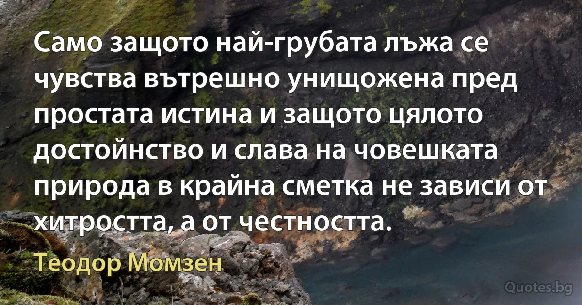 Само защото най-грубата лъжа се чувства вътрешно унищожена пред простата истина и защото цялото достойнство и слава на човешката природа в крайна сметка не зависи от хитростта, а от честността. (Теодор Момзен)