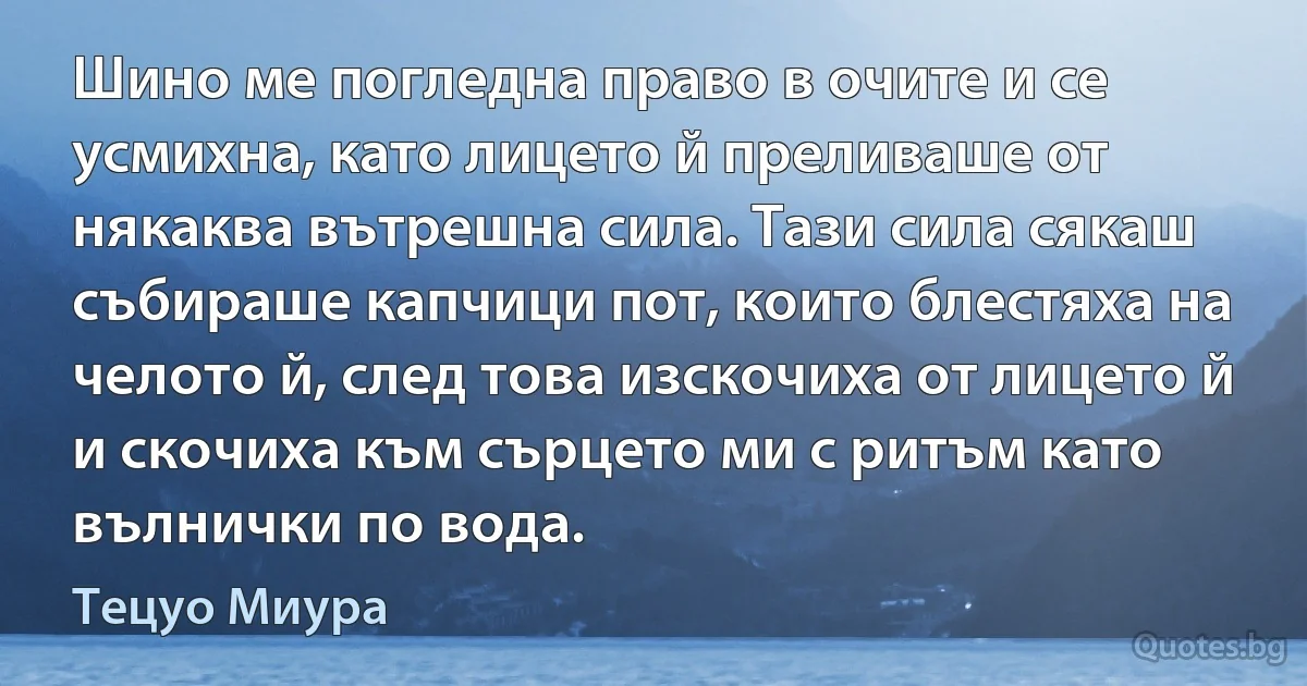 Шино ме погледна право в очите и се усмихна, като лицето й преливаше от някаква вътрешна сила. Тази сила сякаш събираше капчици пот, които блестяха на челото й, след това изскочиха от лицето й и скочиха към сърцето ми с ритъм като вълнички по вода. (Тецуо Миура)