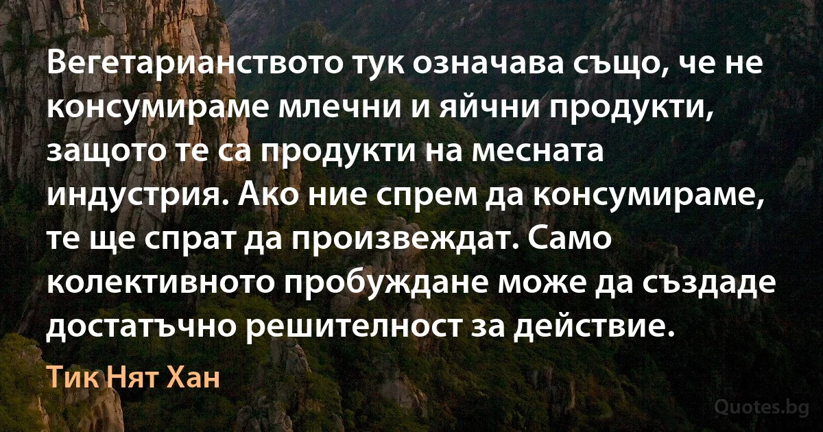 Вегетарианството тук означава също, че не консумираме млечни и яйчни продукти, защото те са продукти на месната индустрия. Ако ние спрем да консумираме, те ще спрат да произвеждат. Само колективното пробуждане може да създаде достатъчно решителност за действие. (Тик Нят Хан)