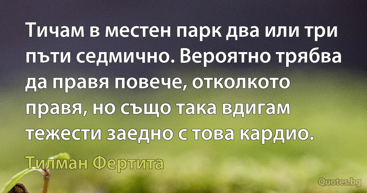 Тичам в местен парк два или три пъти седмично. Вероятно трябва да правя повече, отколкото правя, но също така вдигам тежести заедно с това кардио. (Тилман Фертита)