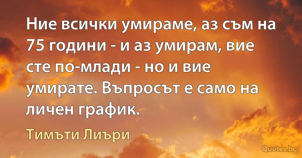 Ние всички умираме, аз съм на 75 години - и аз умирам, вие сте по-млади - но и вие умирате. Въпросът е само на личен график. (Тимъти Лиъри)