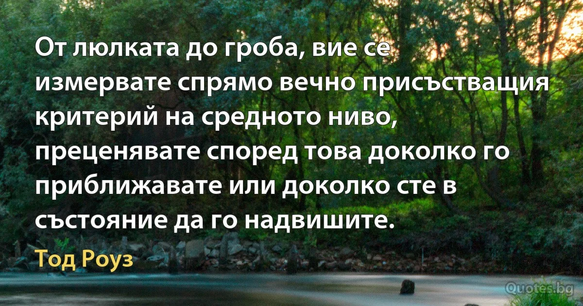 От люлката до гроба, вие се измервате спрямо вечно присъстващия критерий на средното ниво, преценявате според това доколко го приближавате или доколко сте в състояние да го надвишите. (Тод Роуз)