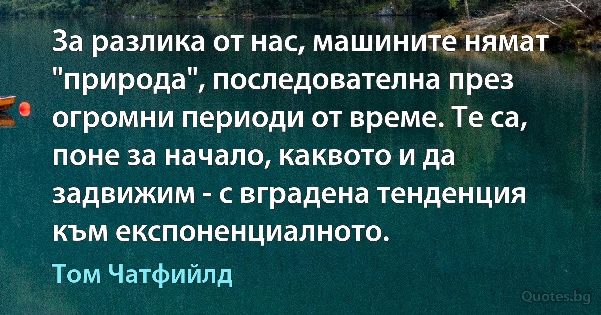 За разлика от нас, машините нямат "природа", последователна през огромни периоди от време. Те са, поне за начало, каквото и да задвижим - с вградена тенденция към експоненциалното. (Том Чатфийлд)