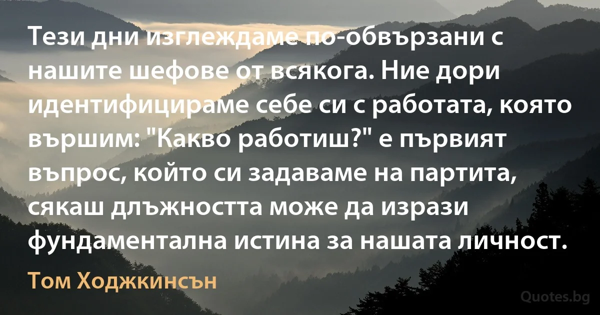 Тези дни изглеждаме по-обвързани с нашите шефове от всякога. Ние дори идентифицираме себе си с работата, която вършим: "Какво работиш?" е първият въпрос, който си задаваме на партита, сякаш длъжността може да изрази фундаментална истина за нашата личност. (Том Ходжкинсън)