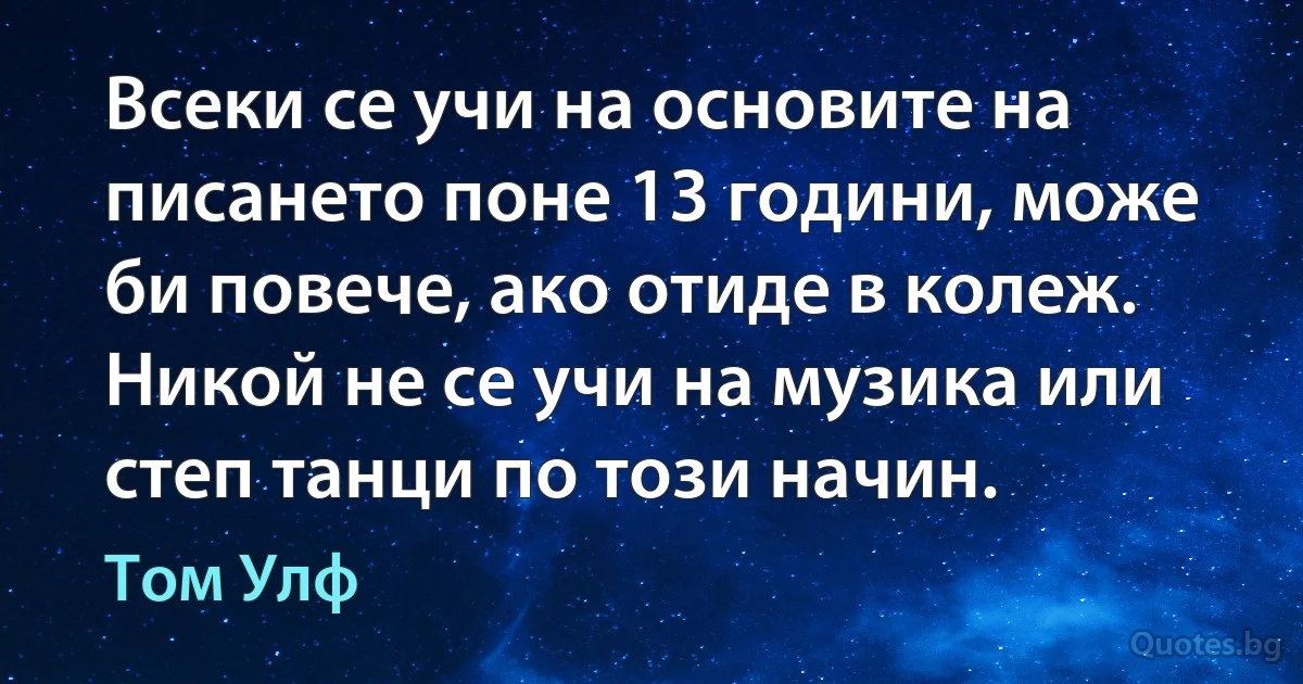 Всеки се учи на основите на писането поне 13 години, може би повече, ако отиде в колеж. Никой не се учи на музика или степ танци по този начин. (Том Улф)