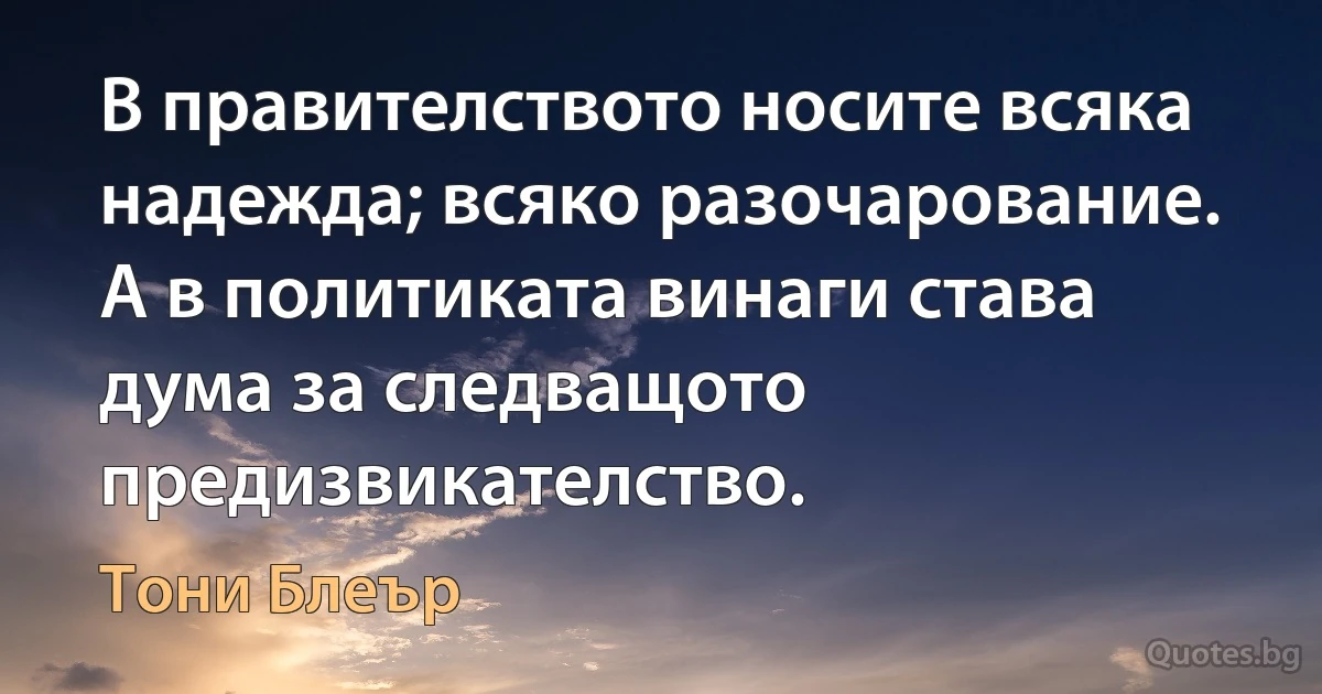 В правителството носите всяка надежда; всяко разочарование. А в политиката винаги става дума за следващото предизвикателство. (Тони Блеър)