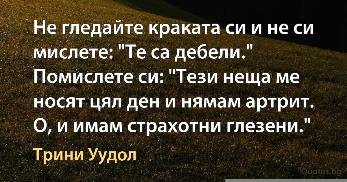 Не гледайте краката си и не си мислете: "Те са дебели." Помислете си: "Тези неща ме носят цял ден и нямам артрит. О, и имам страхотни глезени." (Трини Уудол)