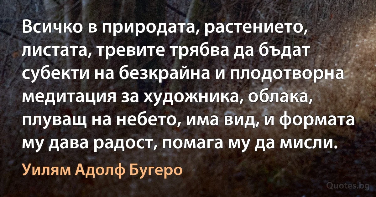 Всичко в природата, растението, листата, тревите трябва да бъдат субекти на безкрайна и плодотворна медитация за художника, облака, плуващ на небето, има вид, и формата му дава радост, помага му да мисли. (Уилям Адолф Бугеро)