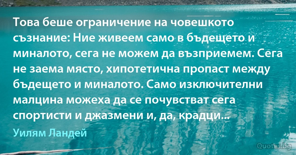 Това беше ограничение на човешкото съзнание: Ние живеем само в бъдещето и миналото, сега не можем да възприемем. Сега не заема място, хипотетична пропаст между бъдещето и миналото. Само изключителни малцина можеха да се почувстват сега спортисти и джазмени и, да, крадци... (Уилям Ландей)