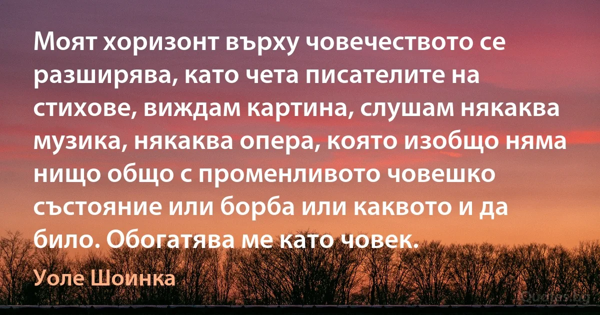 Моят хоризонт върху човечеството се разширява, като чета писателите на стихове, виждам картина, слушам някаква музика, някаква опера, която изобщо няма нищо общо с променливото човешко състояние или борба или каквото и да било. Обогатява ме като човек. (Уоле Шоинка)