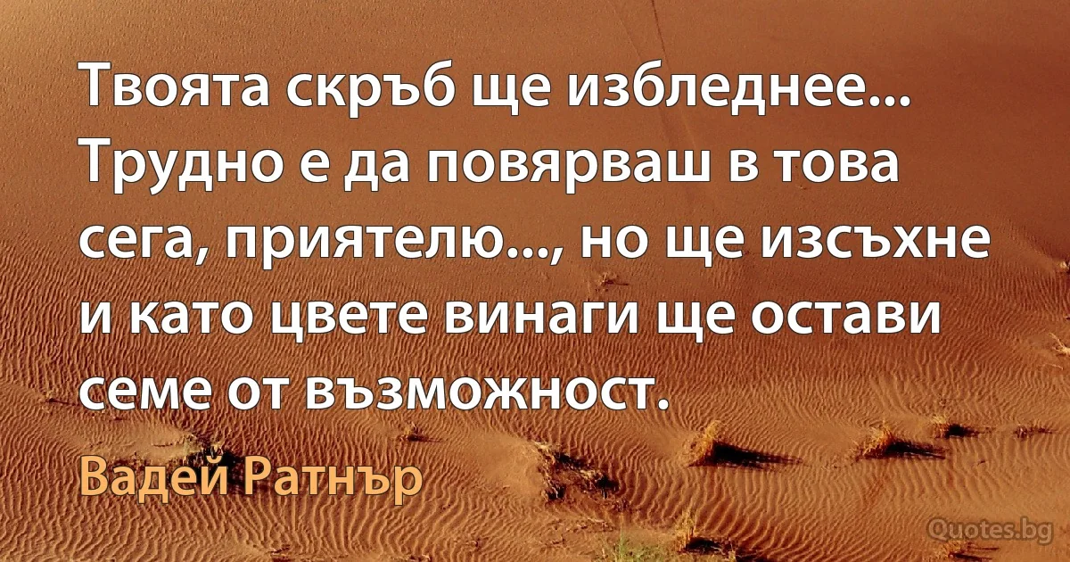 Твоята скръб ще избледнее... Трудно е да повярваш в това сега, приятелю..., но ще изсъхне и като цвете винаги ще остави семе от възможност. (Вадей Ратнър)