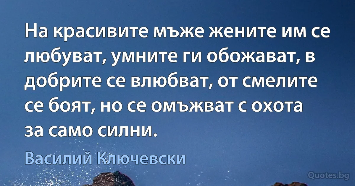 На красивите мъже жените им се любуват, умните ги обожават, в добрите се влюбват, от смелите се боят, но се омъжват с охота за само силни. (Василий Ключевски)