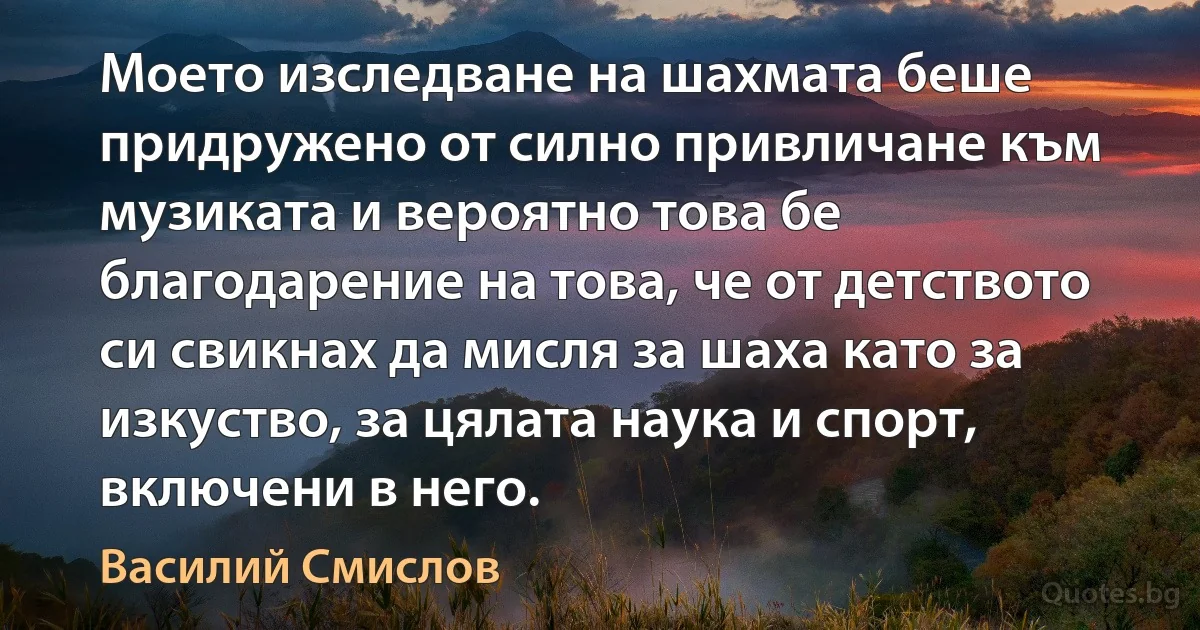 Моето изследване на шахмата беше придружено от силно привличане към музиката и вероятно това бе благодарение на това, че от детството си свикнах да мисля за шаха като за изкуство, за цялата наука и спорт, включени в него. (Василий Смислов)