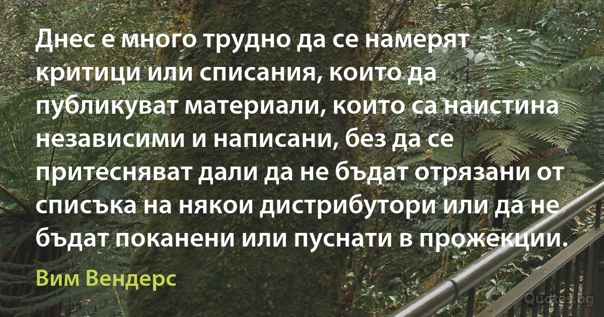 Днес е много трудно да се намерят критици или списания, които да публикуват материали, които са наистина независими и написани, без да се притесняват дали да не бъдат отрязани от списъка на някои дистрибутори или да не бъдат поканени или пуснати в прожекции. (Вим Вендерс)