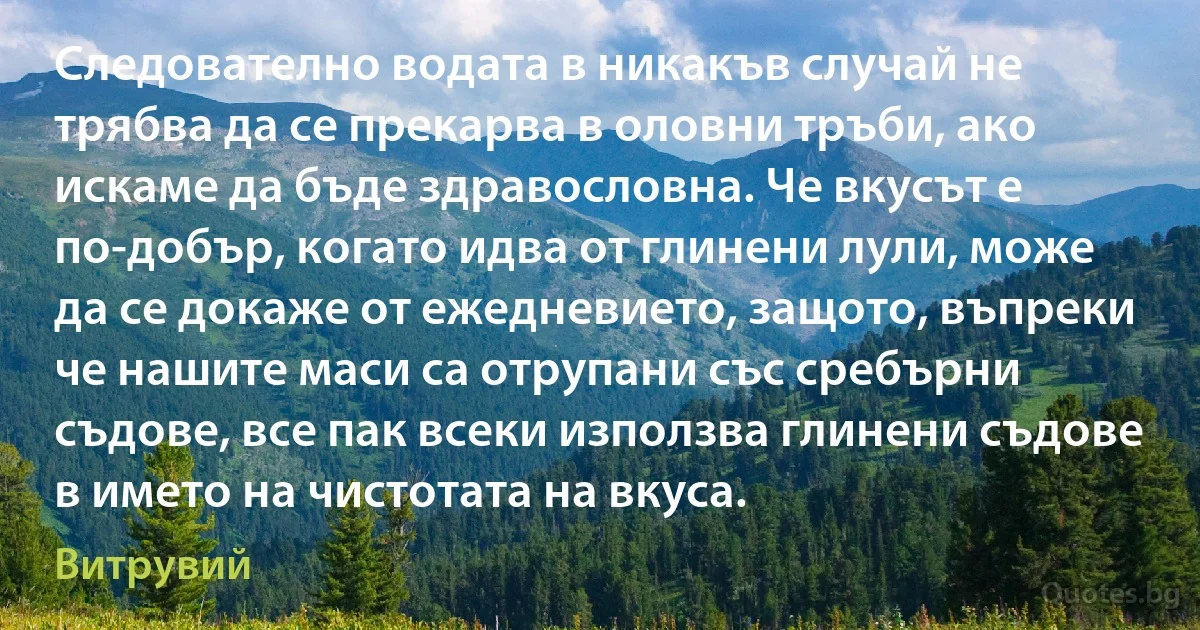 Следователно водата в никакъв случай не трябва да се прекарва в оловни тръби, ако искаме да бъде здравословна. Че вкусът е по-добър, когато идва от глинени лули, може да се докаже от ежедневието, защото, въпреки че нашите маси са отрупани със сребърни съдове, все пак всеки използва глинени съдове в името на чистотата на вкуса. (Витрувий)