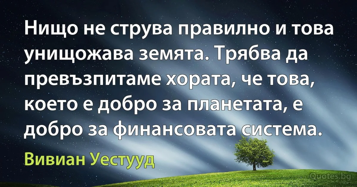 Нищо не струва правилно и това унищожава земята. Трябва да превъзпитаме хората, че това, което е добро за планетата, е добро за финансовата система. (Вивиан Уестууд)