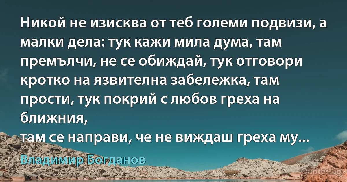 Никой не изисква от теб големи подвизи, а малки дела: тук кажи мила дума, там премълчи, не се обиждай, тук отговори кротко на язвителна забележка, там прости, тук покрий с любов греха на ближния, 
там се направи, че не виждаш греха му... (Владимир Богданов)