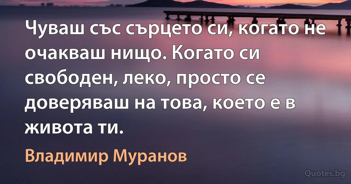 Чуваш със сърцето си, когато не очакваш нищо. Когато си свободен, леко, просто се доверяваш на това, което е в живота ти. (Владимир Муранов)