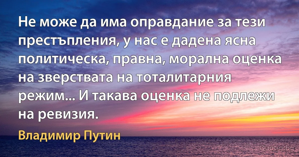 Не може да има оправдание за тези престъпления, у нас е дадена ясна политическа, правна, морална оценка на зверствата на тоталитарния режим... И такава оценка не подлежи на ревизия. (Владимир Путин)