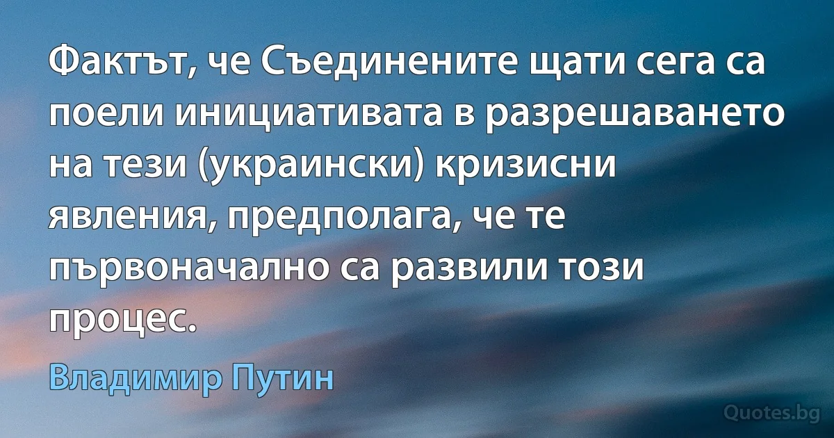 Фактът, че Съединените щати сега са поели инициативата в разрешаването на тези (украински) кризисни явления, предполага, че те първоначално са развили този процес. (Владимир Путин)