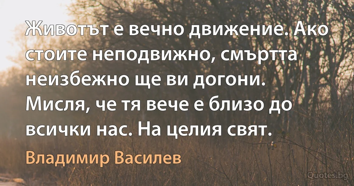 Животът е вечно движение. Ако стоите неподвижно, смъртта неизбежно ще ви догони. Мисля, че тя вече е близо до всички нас. На целия свят. (Владимир Василев)