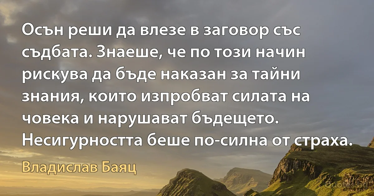 Осън реши да влезе в заговор със съдбата. Знаеше, че по този начин рискува да бъде наказан за тайни знания, които изпробват силата на човека и нарушават бъдещето. Несигурността беше по-силна от страха. (Владислав Баяц)