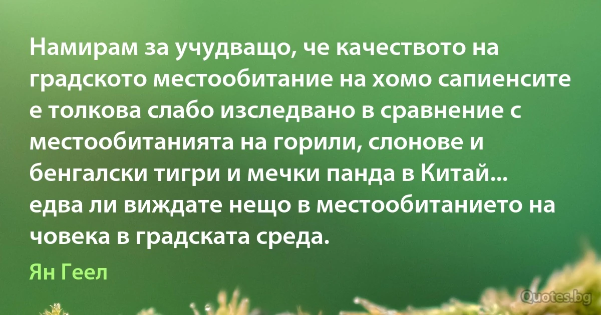 Намирам за учудващо, че качеството на градското местообитание на хомо сапиенсите е толкова слабо изследвано в сравнение с местообитанията на горили, слонове и бенгалски тигри и мечки панда в Китай... едва ли виждате нещо в местообитанието на човека в градската среда. (Ян Геел)