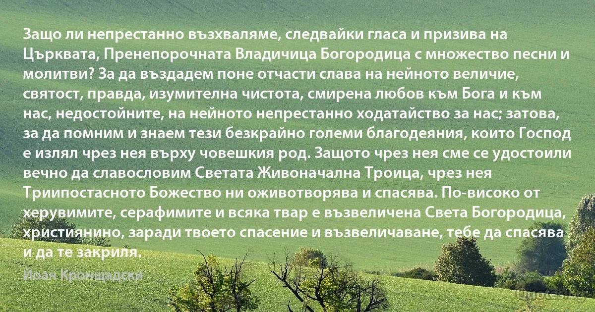 Защо ли непрестанно възхваляме, следвайки гласа и призива на Църквата, Пренепорочната Владичица Богородица с множество песни и молитви? За да въздадем поне отчасти слава на нейното величие, святост, правда, изумителна чистота, смирена любов към Бога и към нас, недостойните, на нейното непрестанно ходатайство за нас; затова, за да помним и знаем тези безкрайно големи благодеяния, които Господ е излял чрез нея върху човешкия род. Защото чрез нея сме се удостоили вечно да славословим Светата Живоначална Троица, чрез нея Триипостасното Божество ни оживотворява и спасява. По-високо от херувимите, серафимите и всяка твар е възвеличена Света Богородица, християнино, заради твоето спасение и възвеличаване, тебе да спасява и да те закриля. (Йоан Кронщадски)