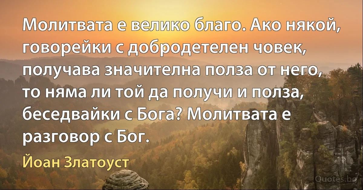 Молитвата е велико благо. Ако някой, говорейки с добродетелен човек, получава значителна полза от него, то няма ли той да получи и полза, беседвайки с Бога? Молитвата е разговор с Бог. (Йоан Златоуст)