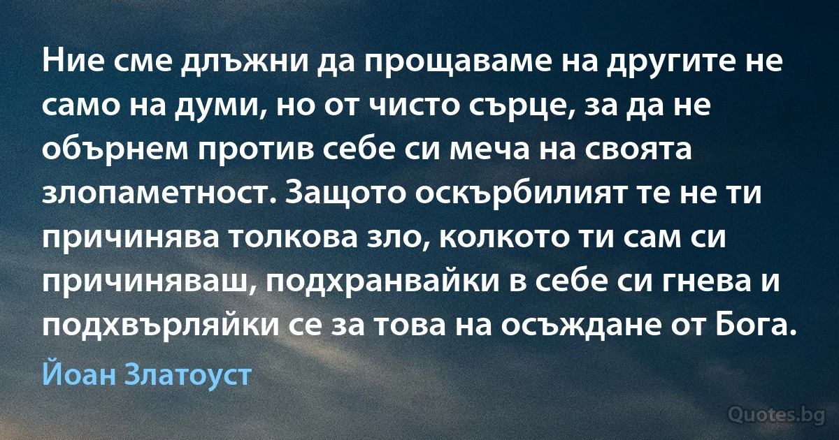 Ние сме длъжни да прощаваме на другите не само на думи, но от чисто сърце, за да не обърнем против себе си меча на своята злопаметност. Защото оскърбилият те не ти причинява толкова зло, колкото ти сам си причиняваш, подхранвайки в себе си гнева и подхвърляйки се за това на осъждане от Бога. (Йоан Златоуст)