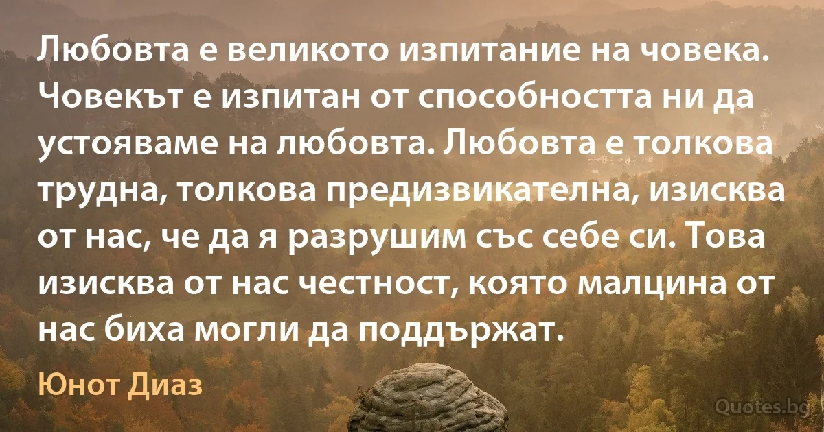 Любовта е великото изпитание на човека. Човекът е изпитан от способността ни да устояваме на любовта. Любовта е толкова трудна, толкова предизвикателна, изисква от нас, че да я разрушим със себе си. Това изисква от нас честност, която малцина от нас биха могли да поддържат. (Юнот Диаз)