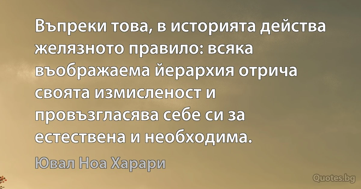 Въпреки това, в историята действа желязното правило: всяка въображаема йерархия отрича своята измисленост и провъзгласява себе си за естествена и необходима. (Ювал Ноа Харари)