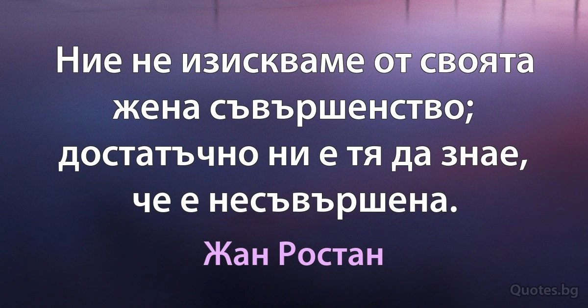 Ние не изискваме от своята жена съвършенство; достатъчно ни е тя да знае, че е несъвършена. (Жан Ростан)