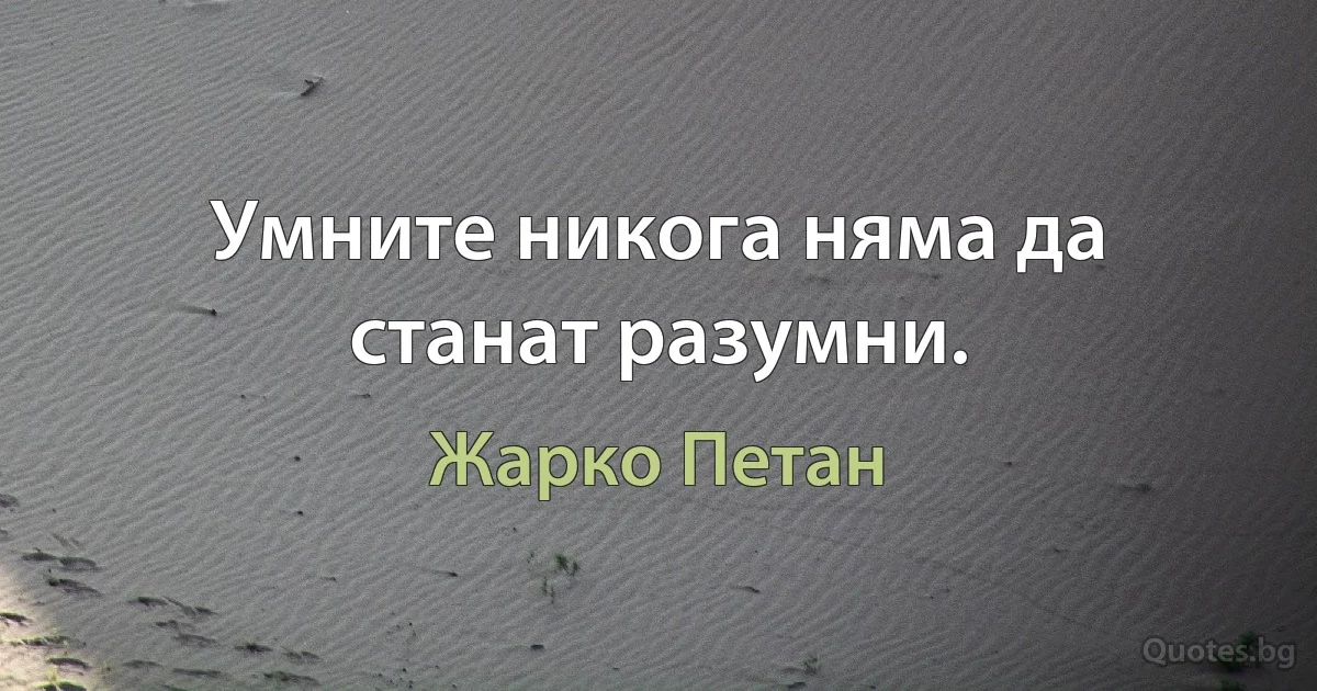 Умните никога няма да станат разумни. (Жарко Петан)