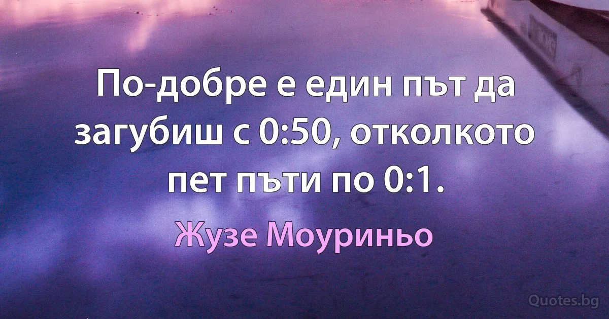 По-добре е един път да загубиш с 0:50, отколкото пет пъти по 0:1. (Жузе Моуриньо)