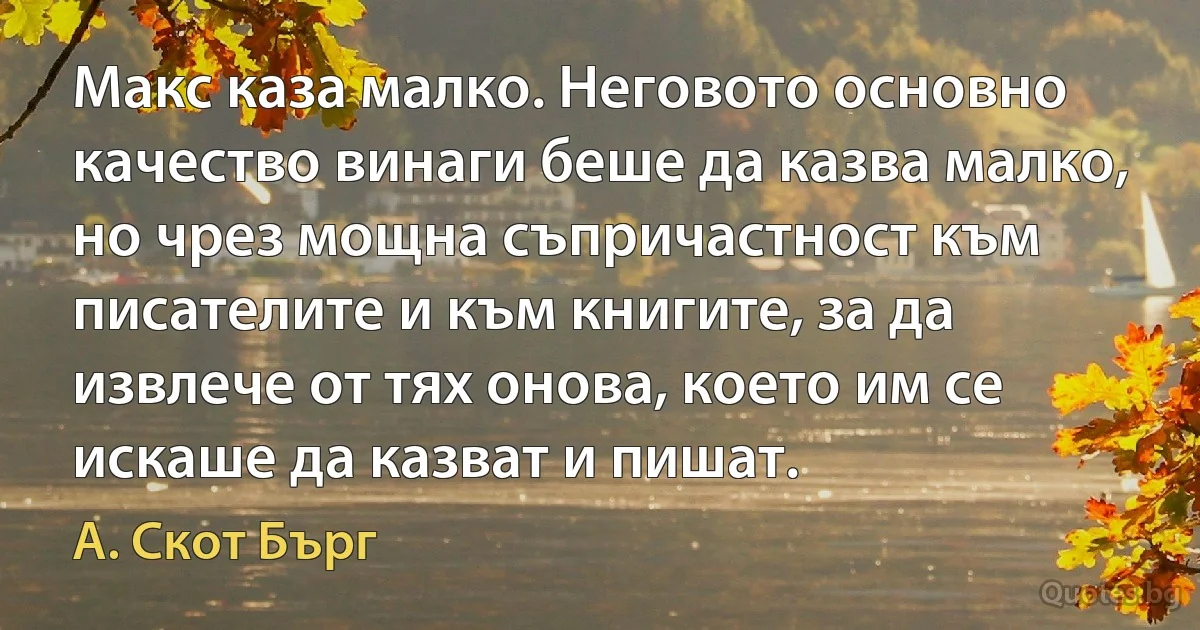 Макс каза малко. Неговото основно качество винаги беше да казва малко, но чрез мощна съпричастност към писателите и към книгите, за да извлече от тях онова, което им се искаше да казват и пишат. (А. Скот Бърг)